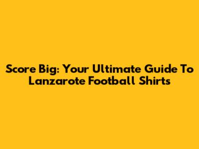 Score Big: Your Ultimate Guide To Lanzarote Football Shirts