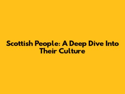Scottish People: A Deep Dive Into Their Culture