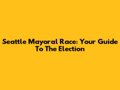 Seattle Mayoral Race: Your Guide To The Election