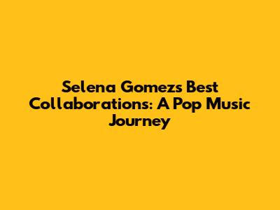 Selena Gomez's Best Collaborations: A Pop Music Journey