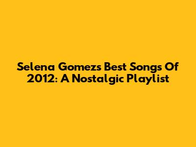 Selena Gomez's Best Songs Of 2012: A Nostalgic Playlist