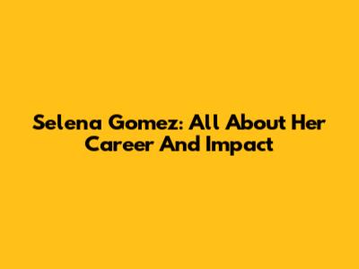 Selena Gomez: All About Her Career And Impact