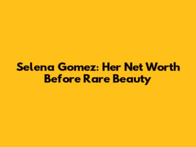 Selena Gomez: Her Net Worth Before Rare Beauty