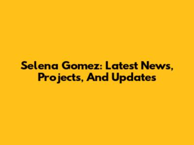 Selena Gomez: Latest News, Projects, And Updates