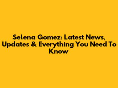 Selena Gomez: Latest News, Updates & Everything You Need To Know