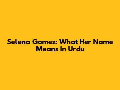 Selena Gomez: What Her Name Means In Urdu