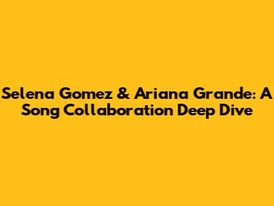 Selena Gomez & Ariana Grande: A Song Collaboration Deep Dive
