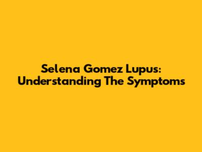 Selena Gomez Lupus: Understanding The Symptoms