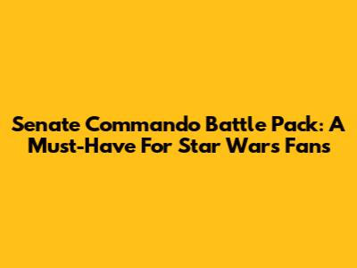 Senate Commando Battle Pack: A Must-Have For Star Wars Fans