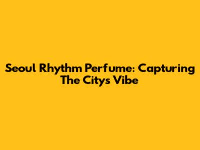Seoul Rhythm Perfume: Capturing The City's Vibe