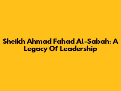 Sheikh Ahmad Fahad Al-Sabah: A Legacy Of Leadership