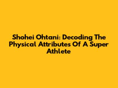 Shohei Ohtani: Decoding The Physical Attributes Of A Super Athlete