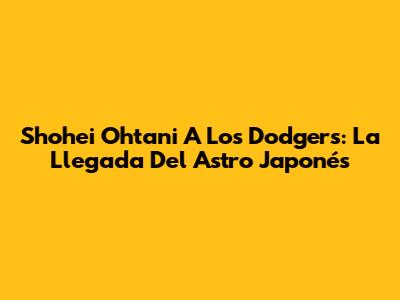 Shohei Ohtani A Los Dodgers: La Llegada Del Astro Japonés