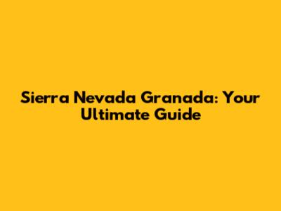 Sierra Nevada Granada: Your Ultimate Guide