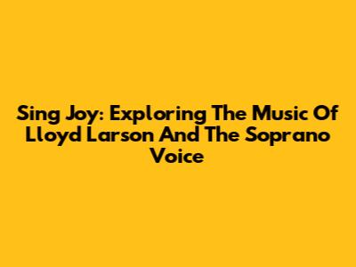 Sing Joy: Exploring The Music Of Lloyd Larson And The Soprano Voice