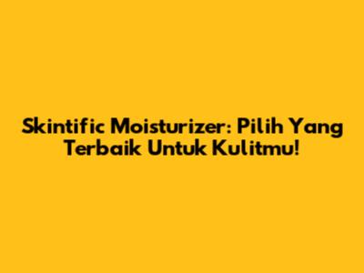 Skintific Moisturizer: Pilih Yang Terbaik Untuk Kulitmu!