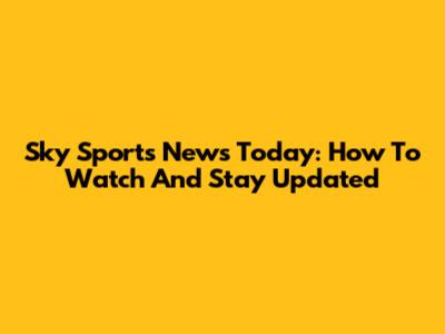 Sky Sports News Today: How To Watch And Stay Updated