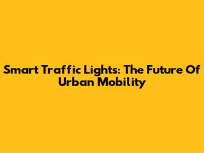 Smart Traffic Lights: The Future Of Urban Mobility