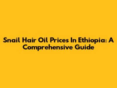 Snail Hair Oil Prices In Ethiopia: A Comprehensive Guide