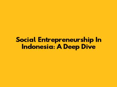 Social Entrepreneurship In Indonesia: A Deep Dive