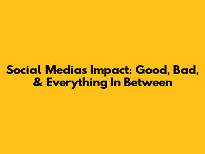 Social Media's Impact: Good, Bad, & Everything In Between