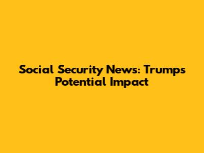 Social Security News: Trump's Potential Impact