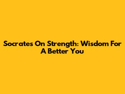 Socrates On Strength: Wisdom For A Better You