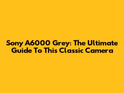 Sony A6000 Grey: The Ultimate Guide To This Classic Camera
