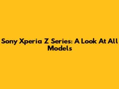 Sony Xperia Z Series: A Look At All Models