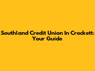 Southland Credit Union In Crockett: Your Guide
