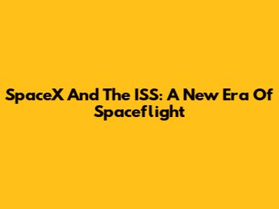 SpaceX And The ISS: A New Era Of Spaceflight