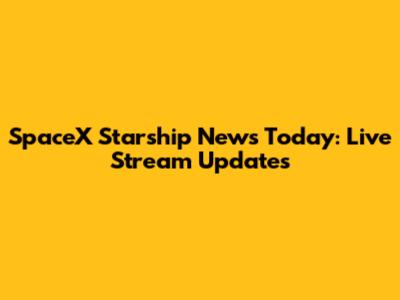 SpaceX Starship News Today: Live Stream Updates