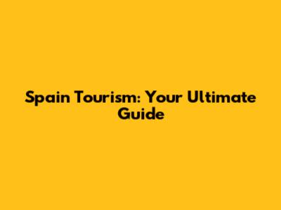 Spain Tourism: Your Ultimate Guide