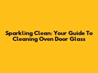 Sparkling Clean: Your Guide To Cleaning Oven Door Glass