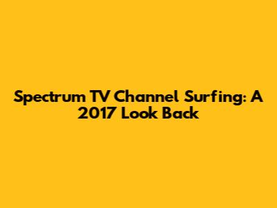 Spectrum TV Channel Surfing: A 2017 Look Back