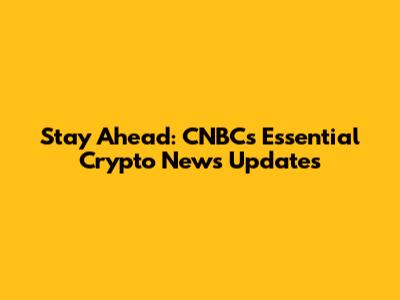 Stay Ahead: CNBC's Essential Crypto News Updates