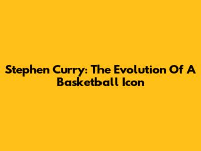 Stephen Curry: The Evolution Of A Basketball Icon
