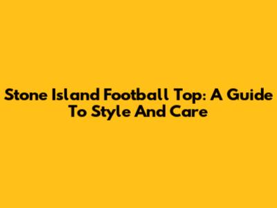 Stone Island Football Top: A Guide To Style And Care