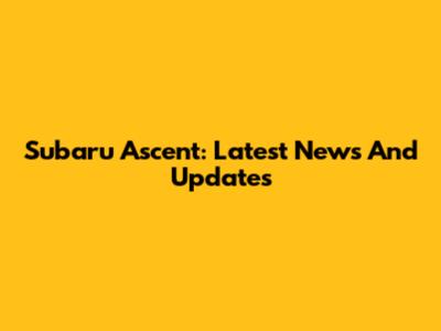 Subaru Ascent: Latest News And Updates