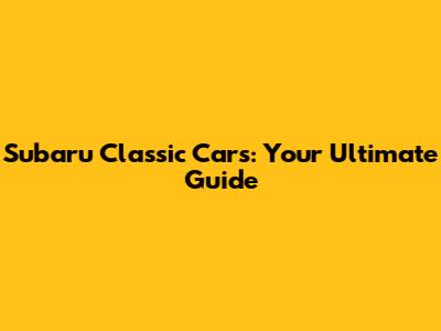 Subaru Classic Cars: Your Ultimate Guide