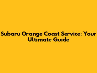 Subaru Orange Coast Service: Your Ultimate Guide