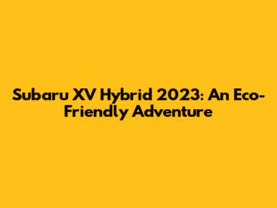 Subaru XV Hybrid 2023: An Eco-Friendly Adventure