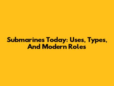 Submarines Today: Uses, Types, And Modern Roles