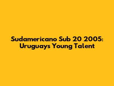 Sudamericano Sub 20 2005: Uruguay's Young Talent