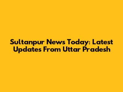 Sultanpur News Today: Latest Updates From Uttar Pradesh