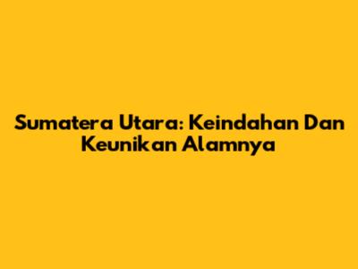 Sumatera Utara: Keindahan Dan Keunikan Alamnya