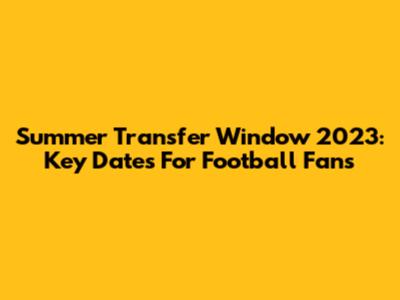 Summer Transfer Window 2023: Key Dates For Football Fans