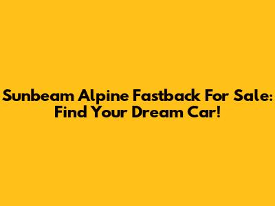 Sunbeam Alpine Fastback For Sale: Find Your Dream Car!