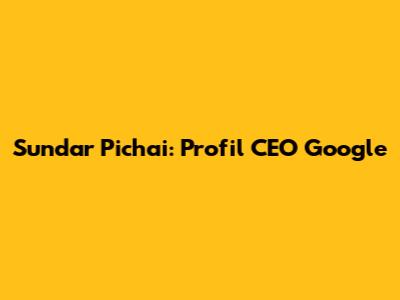 Sundar Pichai: Profil CEO Google