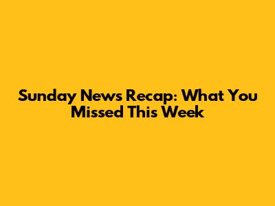 Sunday News Recap: What You Missed This Week